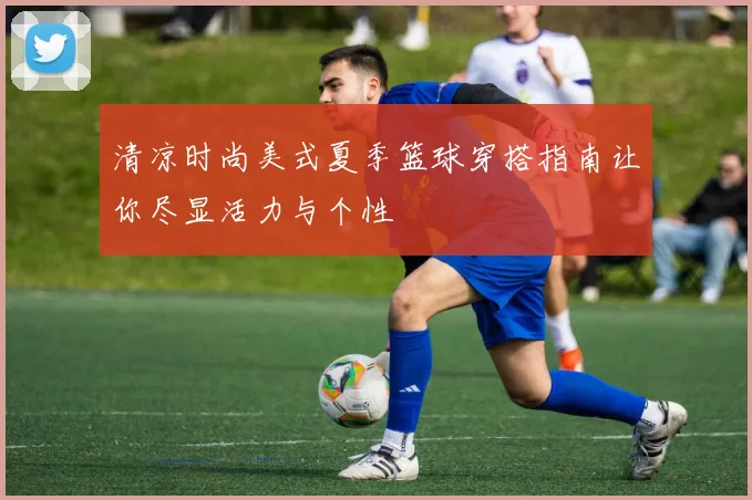 清凉时尚美式夏季篮球穿搭指南让你尽显活力与个性