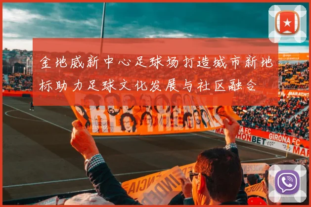 金地威新中心足球场打造城市新地标助力足球文化发展与社区融合