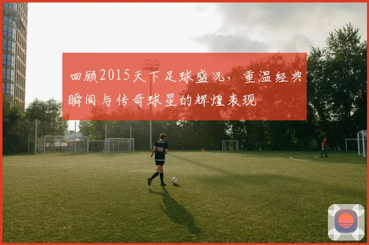 回顾2015天下足球盛况，重温经典瞬间与传奇球星的辉煌表现