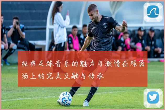 经典足球音乐的魅力与激情在绿茵场上的完美交融与传承