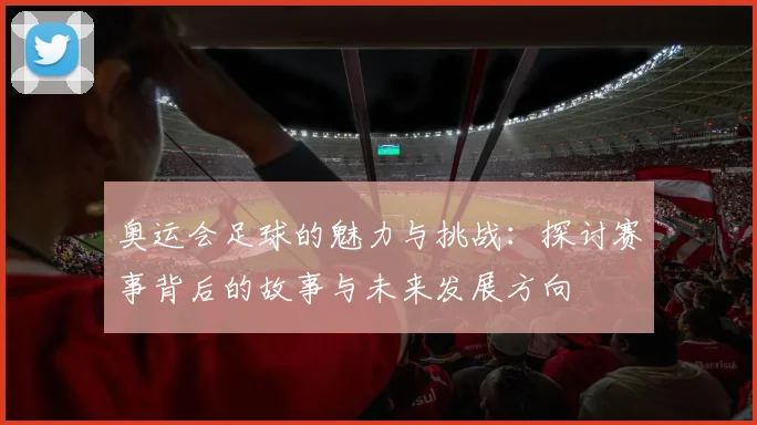 奥运会足球的魅力与挑战：探讨赛事背后的故事与未来发展方向