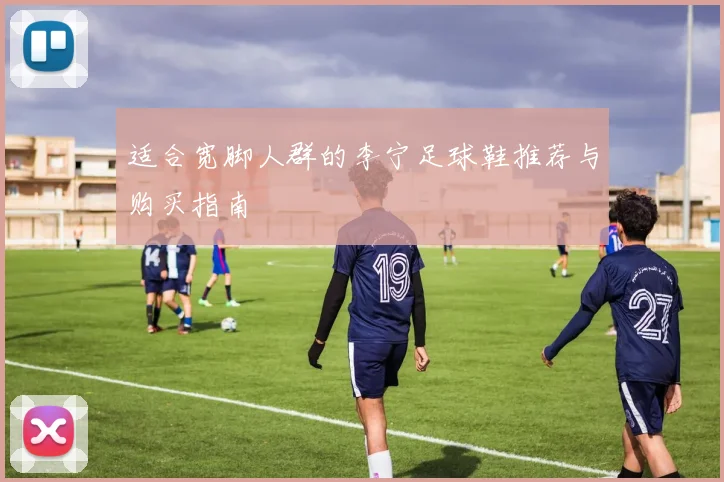 适合宽脚人群的李宁足球鞋推荐与购买指南