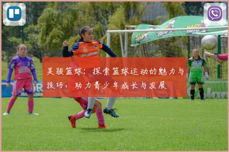 吴骏篮球：探索篮球运动的魅力与技巧，助力青少年成长与发展