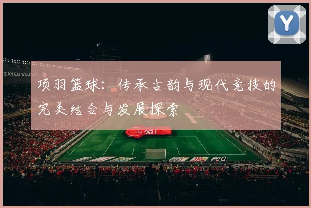 项羽篮球：传承古韵与现代竞技的完美结合与发展探索