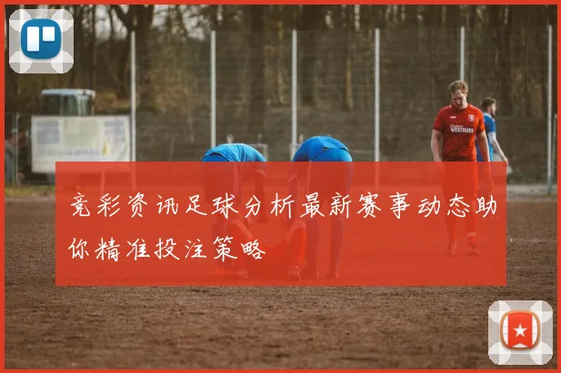 竞彩资讯足球分析最新赛事动态助你精准投注策略