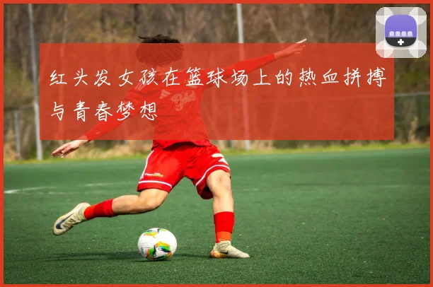 红头发女孩在篮球场上的热血拼搏与青春梦想