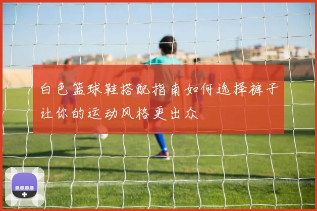 白色篮球鞋搭配指南如何选择裤子让你的运动风格更出众
